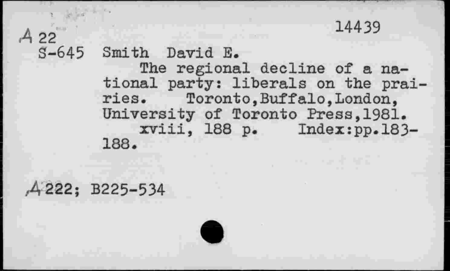 ﻿22 S-645
14439
Smith David E.
The regional decline of a national party: liberals on the prai ries.	Toronto,Buffalo,London,
University of Toronto Press,1981.
xviii, 188 p.	Index:pp.183-
188.
/4222; B225-534